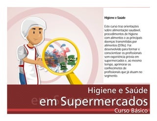 Higiene e Saúde
Este curso traz orientações
sobre alimentação saudável,
procedimentos de higiene
com alimentos e as principais
doenças transmitidas por
alimentos (DTAs). Foi
desenvolvido para formar e
conscientizar os profissionais
sem experiência prévia em
supermercados e, ao mesmo
tempo, aprimorar os
conhecimetos de
profissionais que já atuam no
segmento.
 