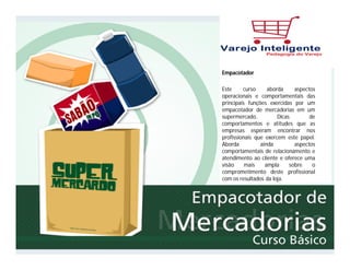Frutas, Verduras e Legumes em Supermercados
Este curso tem como objetivo alertar os profissionais quanto à fragilidade e
importância dos FLV no contexto de um supermercado. Apresenta os
conceitos de FVL e variedade de produtos. Explora os conhecimentos
operacionais relacionados ao recebimento, armazenagem, manuseio e
exposição dos produtos da seção.
Empacotador
Este curso aborda aspectos
operacionais e comportamentais das
principais funções exercidas por um
empacotador de mercadorias em um
supermercado. Dicas de
comportamentos e atitudes que as
empresas esperam encontrar nos
profissionais que exercem este papel.
Aborda ainda aspectos
comportamentais de relacionamento e
atendimento ao cliente e oferece uma
visão mais ampla sobre o
comprometimento deste profissional
com os resultados da loja.
 