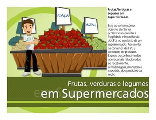 Frutas, Verduras e
Legumes em
Supermercados
Este curso tem como
objetivo alertar os
profissionais quanto à
fragilidade e importância
dos FLV no contexto de um
supermercado. Apresenta
os conceitos de FVL e
variedade de produtos.
Explora os conhecimentos
operacionais relacionados
ao recebimento,
armazenagem, manuseio e
exposição dos produtos da
seção.
 
