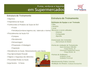 Estrutura do Treinamento
Objetivos
Importância da Seção
Conhecendo os Produtos da Seção de DLV
Frutas
Hortaliças(verduras,legumes,raiz, tubérculo e rizoma)
Procedimentos da Seção FLV
Compras
Recebimento
Armazenagem
Preparação e Embalagem
Exposição
Atendimento na Seção- Relacionamento com Cliente
Sua Apresentação Pessoal[
Higiene e Segurança dos Alimentos
Prevenindo Perdas na Seção
Carga horária : 12 horas
Estrutura do Treinamento
Definição da Equipe a ser Treinada
• Dias
• Horários
• Local
•Recursos a serem utilizados
•Internet
•Computador
•Apostila
•Convocação dos treinandos
•Apresentação do Módulo
•Forma de condução do Treinamento
•Auto-orientação (ONLINE)
•Carga Horária: 3h
•Orientação dirigida(SALA AULA)
•Carga Horária: 6h
•Formas de Avaliações:
•Avaliação virtual
•Avaliação Presencial
•Monitoramento Prático (chek-list)
•Avaliação de Eficácia ( Avaliação Desempenho)
 