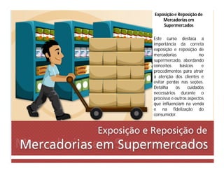 Exposição e Reposição de
Mercadorias em
Supermercados
Este curso destaca a
importância da correta
exposição e reposição de
mercadorias no
supermercado, abordando
conceitos básicos e
procedimentos para atrair
a atenção dos clientes e
evitar perdas nas seções.
Detalha os cuidados
necessários durante o
processo e outros aspectos
que influenciam na venda
e na fidelização do
consumidor.
 