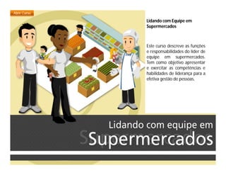 Lidando com Equipe em
Supermercados
Este curso descreve as funções
e responsabilidades do líder de
equipe em supermercados.
Tem como objetivo apresentar
e exercitar as competências e
habilidades de liderança para a
efetiva gestão de pessoas.
 