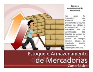 Estoque e
Armazenamento de
Mercadorias
Este curso foi
desenvolvido para
apresentar os
procedimentos e recursos
utilizados no estoque e
armazenamento de
mercadorias em um
supermercado. São
descritas as técnicas de
armazenamento e
controle de estoque,
conceitos básicos de
organização, limpeza,
movimentação e
segurança no manuseio.
 