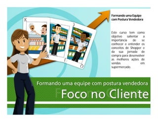 Formando uma Equipe
com Postura Vendedora
Este curso tem como
objetivo salientar a
importância de se
conhecer e entender os
conceitos de Shopper e
da sua jornada de
compra para desenvolver
as melhores ações de
vendas em
supermercado.
 