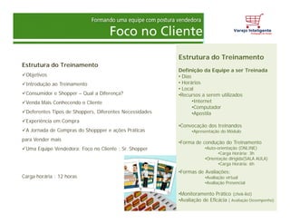Estrutura do Treinamento
Objetivos
Introdução ao Treinamento
Consumidor e Shopper – Qual a Diferença?
Venda Mais Conhecendo o Cliente
Deferentes Tipos de Shoppers, Diferentes Necessidades
Experiência em Compra
A Jornada de Compras do Shoppper e ações Práticas
para Vender mais
Uma Equipe Vendedora: Foco no Cliente : Sr. Shopper
Carga horária : 12 horas
Estrutura do Treinamento
Definição da Equipe a ser Treinada
• Dias
• Horários
• Local
•Recursos a serem utilizados
•Internet
•Computador
•Apostila
•Convocação dos treinandos
•Apresentação do Módulo
•Forma de condução do Treinamento
•Auto-orientação (ONLINE)
•Carga Horária: 3h
•Orientação dirigida(SALA AULA)
•Carga Horária: 6h
•Formas de Avaliações:
•Avaliação virtual
•Avaliação Presencial
•Monitoramento Prático (chek-list)
•Avaliação de Eficácia ( Avaliação Desempenho)
 