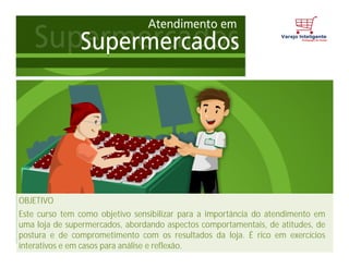 OBJETIVO
Este curso tem como objetivo sensibilizar para a importância do atendimento em
uma loja de supermercados, abordando aspectos comportamentais, de atitudes, de
postura e de comprometimento com os resultados da loja. É rico em exercícios
interativos e em casos para análise e reflexão.
 