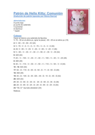 Patrón de Hello Kitty: Comunión
(traducido de patrón japonés por Gloria García)
abreviaturas:
X punto bajo
pc punto de cadeneta
V aumentar
Ω disminuir
* repetir
Cabeza
Hacer en blanco una cadeneta de 9puntos.
1: 7X - 3X en el ultimo pc, (girar la pieza) - 6X - 2X en el ultimo pc (18)
2: V - 6X – 3V - 6X - 2V (24)
3: V - 7X - V - X - V – X – V - 7X – V – X – V - X (30)
4: 2X- V - 8X – V - 2X- V - 2X – V - 8X – V - 2X - V (36)
5: V – 9X – V – 3X – V – 3X – V – 9X –V – 3X - V – 3X (42)
6: 42X (42)
7: 2X – V – 10X – V – 4X – V – 4X – V – 10X – V – 4X – V – 2X (48)
8: 48X (48)
9: 4X – V – 11X – V – 5X – V – 5X – V – 11X – V – 5X – V - X (54)
10 - 16: 54X (54)
17: 5X - Ω - 11X - Ω - 5X - Ω - 5X - Ω - 11 - Ω - 5X - Ω (48)
18: 48X (48)
19: 4X - Ω - 10X - Ω - 4X - ΩX – 4X - Ω - 10 - Ω - 4X - Ω (42)
20: 42X (42)
21: 3X - Ω - 9X - Ω - 3X - Ω - 3X - Ω - 9X - Ω - 3X - Ω (36)
22: 2X - Ω - 8X - Ω - 2X - Ω - 2X - Ω - 8X - Ω - 2X - Ω (30)
23: *3X, Ω * rep todo alrededor (24)
Rellenar.
 