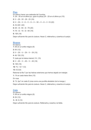 Pies
En blanco hacer una cadeneta de 5 puntos.
1: 3X - 3X en el último pc, (girar la pieza) 2X - 2X en el último pc (10)
2: V – 2X - 3V - 2X - 2V (16)
3: V – 3X – V - X – V – X – V – 3X – V – X – V -1X (22)
4 - 5: 22X (22)
6: 6X - Ω - 5X - Ω - 7X (20)
7: 7X - Ω - 1X - Ω - 8X (18)
8: 18X (18)
Dejar suficiente hilo para la costura. Hacer 2, rellenarlos y coserlos al cuerpo.
Brazos
En blanco.
1: 6X en un anillo mágico (6)
2: 6V (12)
3: V – 3X – V – 3X – V – 3X (15)
4 - 6: 15X (15)
7: (solo por la hebra interior) 1X (15)
8: V – 4X – V – 4X – V – 4X (18)
9: 18X (18)
10: *X, 1 Ω * (12)
13: 6 Ω (6)
Retomar la fila 7 por las hebras exteriores que hemos dejado sin trabajar.
1: 1X en cada hebra libre (15)
En rosa
2: *X, 2pc* en cada X (crea como una puntilla alrededor de la manga.)
Dejar suficiente hilo para la costura. Hacer 2, rellenarlos y coserlos al cuerpo.
Cola
En blanco.
1: 6X en un anillo mágico (6)
2: 6V (12)
3 – 5: X (12)
Dejar suficiente hilo para la costura. Rellenarla y coserla a la falda.
 