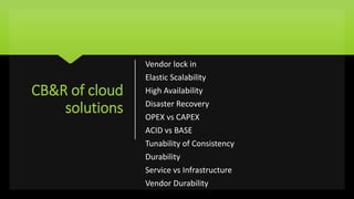 CB&R of cloud
solutions
Vendor lock in
Elastic Scalability
High Availability
Disaster Recovery
OPEX vs CAPEX
ACID vs BASE
Tunability of Consistency
Durability
Service vs Infrastructure
Vendor Durability
 