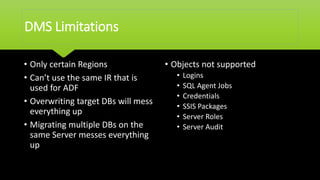 DMS Limitations
• Only certain Regions
• Can’t use the same IR that is
used for ADF
• Overwriting target DBs will mess
everything up
• Migrating multiple DBs on the
same Server messes everything
up
• Objects not supported
• Logins
• SQL Agent Jobs
• Credentials
• SSIS Packages
• Server Roles
• Server Audit
 