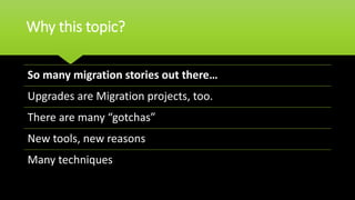 Why this topic?
So many migration stories out there…
Upgrades are Migration projects, too.
There are many “gotchas”
New tools, new reasons
Many techniques
 