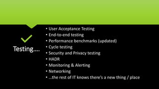 Testing….
• User Acceptance Testing
• End-to-end testing
• Performance benchmarks (updated)
• Cycle testing
• Security and Privacy testing
• HADR
• Monitoring & Alerting
• Networking
• …the rest of IT knows there’s a new thing / place
 