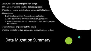 Data Migration Summary
1.Features: take advantage of new things
2.Use Visual Studio to create a database project
3.Test target source and database for compatibility issues
4.Downtimes:
1.Minimal downtime: Transactional replication
2.Some downtime, trx consistent: Backup/Restore
3.Some downtime, not trx consistent: SSMS Import/Export
data wizard
5.Tools help you engineer out the stupid
6.Testing needs to be just as rigorous as development testing.
 