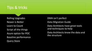 Tips & tricks
Rolling Upgrades
Newer is Better
Learn to Count
Script all the things
Azure option for POC
Baseline performance
Query Store
DMA isn’t perfect
Data Migration Guide
Data Architects have great tools
and techniques to help
Data Architects know the data and
the structure
 