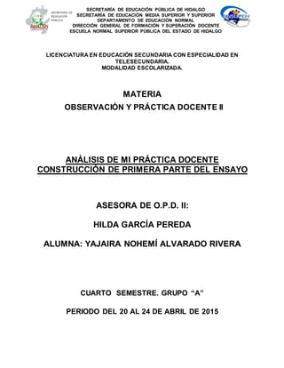 LICENCIATURA EN EDUCACIÓN SECUNDARIA CON ESPECIALIDAD EN
TELESECUNDARIA.
MODALIDAD ESCOLARIZADA.
MATERIA
OBSERVACIÓN Y PRÁCTICA DOCENTE II
ANÁLISIS DE MI PRÁCTICA DOCENTE
CONSTRUCCIÓN DE PRIMERA PARTE DEL ENSAYO
ASESORA DE O.P.D. II:
HILDA GARCÍA PEREDA
ALUMNA: YAJAIRA NOHEMÍ ALVARADO RIVERA
CUARTO SEMESTRE. GRUPO “A”
PERIODO DEL 20 AL 24 DE ABRIL DE 2015
SECRETARÍA DE EDUCACIÓN PÚBLICA DE HIDALGO
SECRETARÍA DE EDUCACIÒN MEDIA SUPERIOR Y SUPERIOR
DEPARTAMENTO DE EDUCACIÓN NORMAL
DIRECCIÓN GENERAL DE FORMACIÓN Y SUPERACIÓN DOCENTE
ESCUELA NORMAL SUPERIOR PÚBLICA DEL ESTADO DE HIDALGO
 