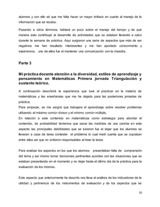 10
alumnos y con ello sé que me falta hacer un mayor énfasis en cuanto al manejo de la
información que se recaba.
Pasando a otros términos, hablaré un poco sobre el manejo del tiempo y de qué
manera esto contribuyó al desarrollo de actividades que se estaban llevando a cabo
durante la semana de práctica. Aquí surgieron una serie de aspectos que más de ser
negativos me han resultado interesantes y me han aportado conocimiento y
experiencia, uno de ellos fue el mantener una comunicación con la maestra.
Parte 3
Mi práctica docente atención a la diversidad, estilos de aprendizaje y
pensamiento en Matemáticas Primera jornada Triangulación y
sustento teórico.
A continuación describiré la experiencia que tuve al practicar en la materia de
matemáticas y las enseñanzas que me ha dejado para las posteriores jornadas de
práctica.
Para empezar, se me asignó que trabajara el aprendizaje sobre resolver problemas
utilizando el máximo común divisor y el mínimo común múltiplo.
En relación a este contenido en matemáticas como estrategia para abordar el
contenido, de probabilidad teníamos que sacar las medidas de una cancha en este
aspecto las principales debilidades que se tuvieron fue el dejar que los alumnos se
llevaran a casa de tarea contestar el problema lo cual medí cuenta que se copiaban
entre ellos así que no sintieron responsables al traer la tarea.
Para analizar los aspectos en los que los alumnos presentaban falta de comprensión
del tema y así mismo tomar decisiones pertinentes acordes con las situaciones que se
estaban presentando en el momento y no dejar hasta el último día de la práctica para la
evaluación de los mismos.
Este aspecto que anteriormente he descrito nos lleva al análisis de los indicadores de la
utilidad y pertinencia de los instrumentos de evaluación y de los aspectos que se
 