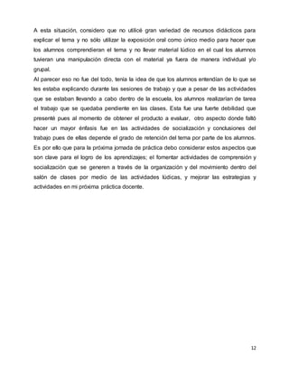12
A esta situación, considero que no utilicé gran variedad de recursos didácticos para
explicar el tema y no sólo utilizar la exposición oral como único medio para hacer que
los alumnos comprendieran el tema y no llevar material lúdico en el cual los alumnos
tuvieran una manipulación directa con el material ya fuera de manera individual y/o
grupal.
Al parecer eso no fue del todo, tenía la idea de que los alumnos entendían de lo que se
les estaba explicando durante las sesiones de trabajo y que a pesar de las actividades
que se estaban llevando a cabo dentro de la escuela, los alumnos realizarían de tarea
el trabajo que se quedaba pendiente en las clases. Esta fue una fuerte debilidad que
presenté pues al momento de obtener el producto a evaluar, otro aspecto donde faltó
hacer un mayor énfasis fue en las actividades de socialización y conclusiones del
trabajo pues de ellas depende el grado de retención del tema por parte de los alumnos.
Es por ello que para la próxima jornada de práctica debo considerar estos aspectos que
son clave para el logro de los aprendizajes; el fomentar actividades de comprensión y
socialización que se generen a través de la organización y del movimiento dentro del
salón de clases por medio de las actividades lúdicas, y mejorar las estrategias y
actividades en mi próxima práctica docente.
 