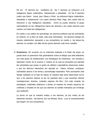 6
De los 15 alumnos los resultados de las 7 alumnas se enfocaron a la
inteligencia lógica matemática, interpersonal y naturalista. En los 8 alumnos
cuatro que fueron Josué, juan, Ulises y Víctor se enfocaron lógica matemática,
naturalista e intrapersonal. Los cuatro alumnos Raúl, Hugo, Iván, pedro solo se
enfocaron a una inteligencia naturalista. Como se puede observar el grupo
sobresaliente en las inteligencias fueron las alumnas y los cuatro alumnos pero
cubrían con todas las inteligencias.
En cuanto a sus estilos de aprendizaje, los alumnos prefieren que las actividades
se realicen, en el libro de texto, ante esas actividades, los alumnos trabajan de
manera colaborativa: apoyando a sus compañeros en cuanto a las tareas los
alumnos no cumplen con ellas de los quince alumnos solo cinco cumplen.
 Enseñanza: De acuerdo con la entrevista realizada a la titular del grupo, se
puede tener un panorama más generalizado sobre el trabajo que está realizando
con este grupo de adolescentes. sus estrategias de enseñanza son variadas y
dependen mucho de la ocasión o materia en la cual se encuentren por ejemplo
las actividades que posee un grado de utilidad o ejemplifican situaciones reales;
y que los alumnos interactúan por ejemplo en videos, lecturas, consignas,
actividades alusivo a los temas y aprendizajes esperados. Para acompañar este
trabajo realizado en el aula de clases, la maestra deja tarea relacionada con lo
que a los alumnos todavía no les ha quedado claro y que necesitan reforzar
investigaciones, lecturas, contestar páginas del libro. Con este conjunto de
estrategias, materiales didácticos y tareas, la maestra ha creado espacios de
confianza y empatía en los que sus alumnos se sientan motivados por el trabajo
que realizarán.
La forma en que la maestra evalúa a sus alumnos, es por medio de los
exámenes escritos, del alumno, por sus libretas, libros y por el comportamiento
que tengan con sus compañeros.
 