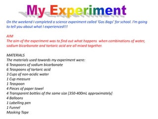 On the weekend I completed a science experiment called ‘Gas Bags’ for school. I’m going
to tell you about what I experienced!!!

AIM
The aim of the experiment was to find out what happens when combinations of water,
sodium bicarbonate and tartaric acid are all mixed together.

MATERIALS
The materials used towards my experiment were:
6 Teaspoons of sodium bicarbonate
6 Teaspoons of tartaric acid
3 Cups of non-acidic water
1 Cup measure
1 Teaspoon
4 Pieces of paper towel
4 Transparent bottles of the same size [350-400mL approximately]
4 Balloons
1 Labelling pen
1 Funnel
Masking Tape
 