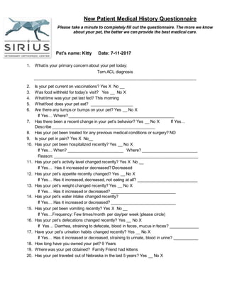 New Patient Medical History Questionnaire
Please take a minute to completely fill out the questionnaire. The more we know
about your pet, the better we can provide the best medical care.
Pet’s name: Kitty Date: 7-11-2017
1. What is your primary concern about your pet today:
Torn ACL diagnosis
________________________________________________________________________
2. Is your pet current on vaccinations? Yes X No __
3. Was food withheld for today’s visit? Yes __ No X
4. What time was your pet last fed? This morning
5. What food does your pet eat? ___________________
6. Are there any lumps or bumps on your pet? Yes __ No X
If Yes… Where? _______________________________________________
7. Has there been a recent change in your pet’s behavior? Yes __ No X If Yes…
Describe ______________________________________________
8. Has your pet been treated for any previous medical conditions or surgery? NO
9. Is your pet in pain? Yes X No__
10. Has your pet been hospitalized recently? Yes __ No X
If Yes… When? _________________________ Where? _________________________
Reason: ________________________________________________________________
11. Has your pet’s activity level changed recently? Yes X No __
If Yes… Has it increased or decreased? Decreased
12. Has your pet’s appetite recently changed? Yes __ No X
If Yes… Has it increased, decreased, not eating at all? ___________________________
13. Has your pet’s weight changed recently? Yes __ No X
If Yes… Has it increased or decreased? _____________________________
14. Has your pet’s water intake changed recently?
If Yes… Has it increased or decreased? _____________________________
15. Has your pet been vomiting recently? Yes X No __
If Yes…Frequency: Few times/month per day/per week (please circle)
16. Has your pet’s defecations changed recently? Yes __ No X
If Yes… Diarrhea, straining to defecate, blood in feces, mucus in feces? _____________
17. Have your pet’s urination habits changed recently? Yes __ No X
If Yes… Has it increased or decreased, straining to urinate, blood in urine? ___________
18. How long have you owned your pet? 9 Years
19. Where was your pet obtained? Family Friend had kittens
20. Has your pet traveled out of Nebraska in the last 5 years? Yes __ No X
 