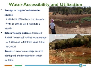 Water Accessibility and Utilization
• Average recharge of surface water
sources:
MMF-15-20% to last < 1 to 1month
MF 15-30% to last 1 month to 2
months
• Return Trekking Distance: Increased
MMF from usual 3-5Kms to an average
of 6-7Km and in MF from usual 2-3Km
to 2-4Km
Reasons: Low or no recharge in earth
dams/pans and breakdown of water
facilities
 