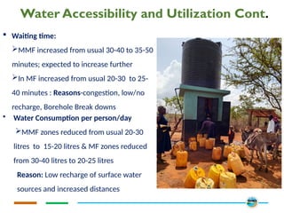 Water Accessibility and Utilization Cont.
 Waiting time:
MMF increased from usual 30-40 to 35-50
minutes; expected to increase further
In MF increased from usual 20-30 to 25-
40 minutes : Reasons-congestion, low/no
recharge, Borehole Break downs
• Water Consumption per person/day
MMF zones reduced from usual 20-30
litres to 15-20 litres & MF zones reduced
from 30-40 litres to 20-25 litres
Reason: Low recharge of surface water
sources and increased distances
 