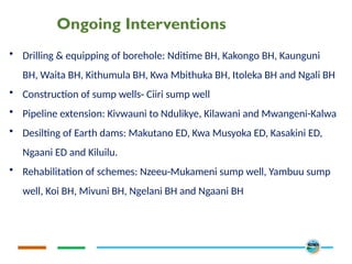 Ongoing Interventions
• Drilling & equipping of borehole: Nditime BH, Kakongo BH, Kaunguni
BH, Waita BH, Kithumula BH, Kwa Mbithuka BH, Itoleka BH and Ngali BH
• Construction of sump wells- Ciiri sump well
• Pipeline extension: Kivwauni to Ndulikye, Kilawani and Mwangeni-Kalwa
• Desilting of Earth dams: Makutano ED, Kwa Musyoka ED, Kasakini ED,
Ngaani ED and Kiluilu.
• Rehabilitation of schemes: Nzeeu-Mukameni sump well, Yambuu sump
well, Koi BH, Mivuni BH, Ngelani BH and Ngaani BH
 