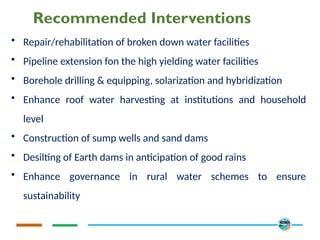 Recommended Interventions
• Repair/rehabilitation of broken down water facilities
• Pipeline extension fon the high yielding water facilities
• Borehole drilling & equipping, solarization and hybridization
• Enhance roof water harvesting at institutions and household
level
• Construction of sump wells and sand dams
• Desilting of Earth dams in anticipation of good rains
• Enhance governance in rural water schemes to ensure
sustainability
 