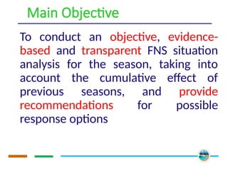 Main Objective
To conduct an objective, evidence-
based and transparent FNS situation
analysis for the season, taking into
account the cumulative effect of
previous seasons, and provide
recommendations for possible
response options
 