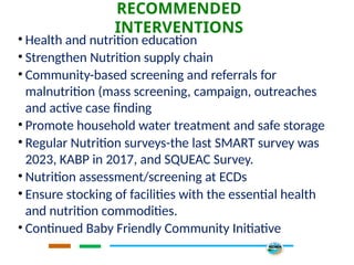 RECOMMENDED
INTERVENTIONS
• Health and nutrition education
• Strengthen Nutrition supply chain
• Community-based screening and referrals for
malnutrition (mass screening, campaign, outreaches
and active case finding
• Promote household water treatment and safe storage
• Regular Nutrition surveys-the last SMART survey was
2023, KABP in 2017, and SQUEAC Survey.
• Nutrition assessment/screening at ECDs
• Ensure stocking of facilities with the essential health
and nutrition commodities.
• Continued Baby Friendly Community Initiative
 
