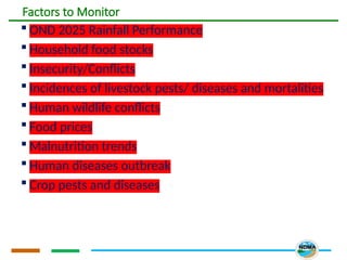 Factors to Monitor
 OND 2025 Rainfall Performance
 Household food stocks
 Insecurity/Conflicts
 Incidences of livestock pests/ diseases and mortalities
 Human wildlife conflicts
 Food prices
 Malnutrition trends
 Human diseases outbreak
 Crop pests and diseases
 