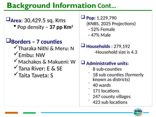 Background Information Cont…
Area: 30,429.5 sq. Kms
 Pop density – 37 pp Km2
Borders – 7 counties
Tharaka Nithi & Meru: N
Embu: NW
Machakos & Makueni: W
Tana River: E & SE
Taita Taveta: S
 Pop: 1,229,790
(KNBS, 2025 Projections)
- 52% Female
- 47% Male
 Households : 279,192
-Household size is 4.3
 Administrative units:
⁻ 8 sub-counties
⁻ 18 sub counties (formerly
known as districts)
⁻ 40 wards
⁻ 171 locations
⁻ 247 county villages
⁻ 423 sub locations
 