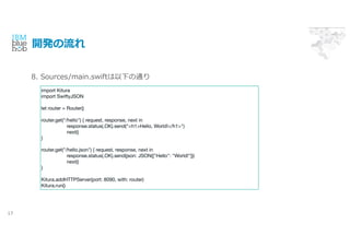 _k
17
import Kitura
import SwiftyJSON
let router = Router()
router.get("/hello") { request, response, next in
response.status(.OK).send("<h1>Hello, World!</h1>")
next()
}
router.get("/hello.json") { request, response, next in
response.status(.OK).send(json: JSON(["Hello": "World!"]))
next()
}
Kitura.addHTTPServer(port: 8090, with: router)
Kitura.run()
8. Sources/main.swift¤ͨ
 