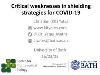 Critical weaknesses in shielding
strategies for COVID-19
Centre for
Mathematical
Biology
Christian (Kit) Yates
www.kityates.com
@Kit_Yates_Maths
c.yates@bath.ac.uk
University of Bath
16/03/23
 