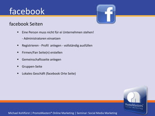facebookSeiten verwalten und nutzenAdministration kann an mehrere Personen vergeben werdenIst eine persönliche oder Firmen/Fan Seite angelegt, muss man für Vanity URL 25 Freunde zu Fans der Seite machen (facebook.com/username)LIKE Button und Opengraphprotocol.org Meta Tags in Homepage einbauen um in der facebook Echtzeit-Suche zu erscheinenProfis nutzen quadratische Grafik damit die Navigation erhalten bleibtLinks in Informationsfeldern verweisen auf externe HomepageEigene Seiten werden mittels Frames erstellt und erhalten Tab