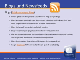 Blogs und NewsfeedsMehr Reichweite durch NewsfeedsBlog wird automatisch auch als Newsfeed (RSS) veröffentlicht RSS/ Atom ist ein auf XML basierendes Format zum Austausch von Informationen Beispiele: PromoMasters NewsfeedRSS Reader holen ähnlich E-Mail Programmen aktuelle Inhalte ab oder Plugin für Outlook 2003. Ab Microsoft Outlook 2007 ist die Funktion bereits integriert. Apple Produkte beherrschen dies seit Jahren RSS Inhalte können in anderen Websites angezeigt werden Beispiele: Feedcat - RSS-Feed.de(Suchmaschineneintrag) Newsfeed Validieren (Überprüfen)