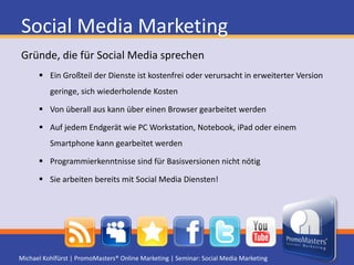 Social Media MarketingImplementierung in den Marketing-MixEigener VertriebskanalDirekte Kommunikation mit KundenFeedback zu Produkten und Unternehmen durch BenutzerImplementierung in die UnternehmenskommunikationErsatz für IntranetHuman Ressource Management unterstützenNetworking, Kontaktmanagement sowie Wissensbildung