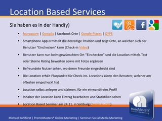 Location Based ServicesFakten & ZahlenFoursquare 2010um 3.400% gewachsen (Infos)382 Mio. Check-ins von 6 Mio. NutzernMitte November bis Ende Jänner +1 Mio. Benutzer2011 sollen +10 Mio. Benutzer in Deutschland ein Smartphone besitzen. (2010 7,2 Mio. Marktforschungsunternehmen EITO)33% der Österreicher haben SmartphoneNielsen-Studie: 47% der Jugendlichen in Deutschland haben SmartphoneIDC-Statistik zufolge 2013 weltweit 334,2 Mio. SmartphonesBis 2015 soll Roaming in der EU "fallen„Location Based Seminar am 24.11. in Salzburg (Seminar-Info)