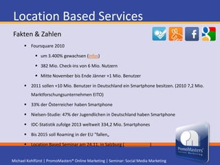 Location Based ServicesArgumente für BenutzerOrientierung in der Realität (Facebook Places Video)- an unbekannten Orten- in meiner Heimatstadt (neue Trends)Bewertungen von Freunden und Fremden unterstützen EntscheidungOffline Kontakte pflegenSmartphone Navigation unterstützt bei der OrientierungSonderangebote und Belohnungen bei Check-insLocation Based Seminar am 24.11. in Salzburg (Seminar-Info)