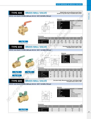 H
L
D
H
D
L
H
D
L
H
D
L
Dimensions mm
mm
inch
68
49
80
80
55
110
86
60
110
101
65
110
117
75
140
136
91
200
160
105
300
3／4
20
60
45
80
1／2
15
56
45
60
3／8
10
1
25
11／4
32
11／2
40
2
50
21／2
65
3
80
Nominal Size
Threaded end to end
Height
Length of Handle
L
H
D
Dimensions mm
mm
inch
Nominal Size
Threaded end to end
Length of Handle
L
HeightH
D
56.5
35
55
59
39
55
1／2
15
39
25
35
1／4
8
44
29
40
3／8
10
32
25
35
1／8
6
3／4
20
Materials
Parts
Body
Body cap
Stem
Ball
Ball seat
O-ring
Material
Brass
Brass
K-Metal
Brass (chrome plated)
PTFE
FKM
Materials
Parts
Body
Body cap
Stem
Ball
Ball seat
Grand packing
Material
Brass
Brass
K-Metal
Brass (chrome plated)
Reinfoced PTFE
Reinfoced PTFE
Materials
Parts
Body
Body cap
Stem
Ball
Ball seat
Grand packing
Material
Brass
Brass
K-Metal
Brass (chrome plated)
Reinfoced PTFE
Reinfoced PTFE
*Size 1/8 TKT only
KITZ BRONZE & BRASS VALVES
27
BRASS BALL VALVE
BRASS BALL VALVE
BRASS BALL VALVE
BallValves
W.O.G. non-shock 2.76 MPa (400 psi), W.O.G. 150ºC 0.69 MPa (100 psi)
W.O.G. non-shock 4.14 MPa (600 psi), W.O.G. 150ºC 1.03 MPa (150 psi)
W.O.G. non-shock 4.14 MPa (600 psi), W.O.G. 150ºC 1.03 MPa (150 psi)
TYPE 600
TYPE 400
TYPE 600
• Threaded end to BS21
Fig. TK
• Threaded end to ASME B1.20.1
Fig. AKTK
• Threaded end to BS21
Fig. TKT
• Threaded end to BS21
Fig. TM
• Threaded end to BS21
Fig. TKW
Dimensions mm
mm
inch
44
36
27
70
40
56.5
41
31
85
60
59
44
34
85
60
71
48
42
100
76
78
54
48
100
76
83
65
53
125
100
100
72
60
125
100
3／4
20
3／8
10
39
31
23
60
35
1／2
15
32
23
35
1／8
6
1／4
8
1
25
11／4
32
11／2
40
2
50
Nominal Size
Threaded end to end
Height
TKT: Height
L
H
H1
Length of HandleD
TKT: Length of HandleD1
Bolted body and cap, Blowout-proof Stem,
Double O-ring stem seals, Threaded ends to BS21
One-piece body, Blowout-proof Stem,
Threaded ends to BS21 or NPT
One-piece body, Blowout-proof Stem, with Wing handle
Threaded ends to BS21 or NPT
PROVIDED
BY:
PT.SINAR
MAS
SAKTI
TEL:(6221)6008088
FAX:(6221)6293410
EMAIL:sales@
sm
sakti.com
 