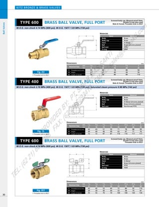 D
H
L
H
D
L
L
D
H
Dimensions mm
mm
inch
Nominal Size
Threaded end to end
Length of Handle
L
HeightH
D
80
44
80
94
50
110
3／4
20
60
37
70
3／8
10
74
40
80
1／2
15
59
37
70
1／4
8
1
25
Dimensions mm
mm
inch
42
34
55
52
40
70
60
44
70
72
53
100
84
58
100
92
74
130
110
81
130
1／2
15
3／4
20
3／8
10
42
34
55
1／4
8
1
25
11／4
32
11／2
40
2
50
Nominal Size
Threaded end to end
Length of Handle
L
HeightH
D
Dimensions mm
mm
inch
43
44
72
51
46
87
59
49
87
71
63
116
78
67
116
88
71
117
99
76
117
1／2
15
3／4
20
3／8
10
42
44
72
1／4
8
1
25
11／4
32
11／2
40
2
50
Nominal Size
Threaded end to end
Length of Handle
L
HeightH
D
Materials
Parts
Body
Body cap
Stem
Ball
Ball seat
O-ring
Material
Brass
Brass
K-Metal
Brass (chrome plated)
PTFE
FKM
Materials
Parts
Body
Body cap
Stem
Ball
Ball seat
Material
Brass
Brass
K-Metal (chrome plated)
Brass (chrome plated)
Reinforced PTFE
BRASS BALL VALVE, FULL PORT
KITZ BRONZE & BRASS VALVES
Materials
Parts
Body
Body cap
Stem
Ball
Ball seat
O-ring
Material
Brass
Brass
K-Metal
Brass (chrome plated)
PTFE
FKM
30
BRASS BALL VALVE, FULL PORT
BRASS BALL VALVE, FULL PORT
BallValves
W.O.G. non-shock 4.14 MPa (600 psi), W.O.G. 150ºC 1.03 MPa (150 psi)
W.O.G. non-shock 4.14 MPa (600 psi), W.O.G. 150ºC 1.03 MPa (150 psi)
W.O.G. non-shock 2.76 MPa (400 psi), W.O.G. 150ºC 1.03 MPa (150 psi), Saturated steam pressure 0.98 MPa (142 psi)
TYPE 600
TYPE 400
TYPE 600
Screwed body cap, Blowout-proof Stem,
Double O-ring stem seals
Male & Female Threaded ends to BS21
Screwed body cap, Blowout-proof Stem,
Double O-ring stem seals
Male & Female Threaded ends to BS21
Screwed body cap, Blowout-proof Stem,
Double O-ring stem seals
Threaded ends to BS21
• Threaded end to BS21
Fig. ZET
• Threaded end to BS21
Fig. ZO
• Threaded end to BS21
Fig. ZS
PROVIDED
BY:
PT.SINAR
MAS
SAKTI
TEL:(6221)6008088
FAX:(6221)6293410
EMAIL:sales@
sm
sakti.com
 