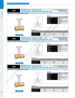 D
H
L
D
H
L
D
H
L
Dimensions mm
mm
inch
Nominal Size
Threaded end to end
Length of Handle
L
HeightH
D
66
89.5
40
75.5
97.5
40
3／4
20
62
86.5
40
1／2
15
1
25
Materials
Parts
Body
Body cap
Stem
Ball
Ball seat
O-ring
Material
Bronze
Bronze
K-Metal
Brass (chrome plated)
PTFE
EPDM
Materials
Parts
Body
Body cap
Stem
Ball
Ball seat
O-ring
Material
Bronze
Bronze
K-Metal
Brass (chrome plated)
PTFE
EPDM
Materials
Parts
Body
Body cap
Stem
Ball
Ball seat
O-ring
Material
Bronze
Bronze
K-Metal
Brass (chrome plated)
PTFE
EPDM
Dimensions mm
mm
inch
Nominal Size
Threaded end to end
Length of Handle
L
HeightH
D
61
89.5
40
70.5
97.5
40
3／4
20
56
86.5
40
1／2
15
1
25
Dimensions mm
mm
inch
Nominal Size
Threaded end to end
Length of Handle
L
HeightH
D
66
89.5
40
75.5
97.5
40
3／4
20
62
86.5
40
1／2
15
1
25
KITZ BRONZE & BRASS VALVES
40
FancoilValves
10K
10K
10K
Fig. RTRR
Fig. RTRM
Fig. RTRO
Water 0ºC to 90ºC 0.98 MPa (Not Freezing)
Water 0ºC to 90ºC 0.98 MPa (Not Freezing)
Water 0ºC to 90ºC 0.98 MPa (Not Freezing)
BRONZE BALL VALVES with
DETACHABLE HANDLE FOR FANCOIL UNIT
BRONZE BALL VALVES with
DETACHABLE HANDLE FOR FANCOIL UNIT
BRONZE BALL VALVES with
DETACHABLE HANDLE FOR FANCOIL UNIT
One-piece body, Blowout-proof Stem,
Double O-ring stem seals
Threaded ends to BS21
One-piece body, Blowout-proof Stem,
Double O-ring stem seals
Male (parallel) & Female
Threaded ends to BS21
One-piece body, Blowout-proof Stem,
Double O-ring stem seals
Male & Female Threaded ends to BS21
PROVIDED
BY:
PT.SINAR
MAS
SAKTI
TEL:(6221)6008088
FAX:(6221)6293410
EMAIL:sales@
sm
sakti.com
 