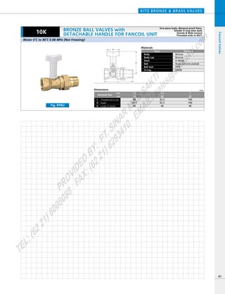 D
H
L
Materials
Parts
Body
Body cap
Stem
Ball
Ball seat
O-ring
Material
Bronze
Bronze
K-Metal
Brass (chrome plated)
PTFE
EPDM
Dimensions mm
mm
inch
Nominal Size
Threaded end to end
Length of Handle
L
HeightH
D
92.5
92.5
40
104
100
40
3／4
20
88
92.5
40
1／2
15
1
25
KITZ BRONZE & BRASS VALVES
41
FancoilValves
10K
Fig. RTRU
Water 0ºC to 90ºC 0.98 MPa (Not Freezing)
BRONZE BALL VALVES with
DETACHABLE HANDLE FOR FANCOIL UNIT
One-piece body, Blowout-proof Stem,
Double O-ring stem seals
Female & Male (union)
Threaded ends to BS21
PROVIDED
BY:
PT.SINAR
MAS
SAKTI
TEL:(6221)6008088
FAX:(6221)6293410
EMAIL:sales@
sm
sakti.com
 