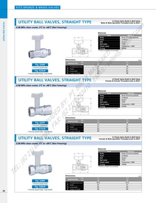 L
D
H
H
H
L
D
L
D
Dimensions mm
mm
inch
Nominal Size
Threaded end to end
Long Handle
L
HeightH
H
Length of HandleD
74
51
63
40
3／4
20
72
51
63
40
1／2
15
Materials
Parts
Body
Stem
Ball
Ball seats
Check valve
O-ring
Material
Brass (Chrome plated)
K-Metal
Brass*
PTFE
Polyacetal + NBR
EPDM
*Chrome or Nickel-chrome plated
Materials
Parts
Body
Stem
Ball
Ball seats
Check valve
O-ring
Material
Brass (Chrome plated)
K-Metal
Brass*
PTFE
Polyacetal + NBR
EPDM
*Chrome or Nickel-chrome plated
0.98 MPa clean water, 0ºC to +80ºC (Not Freezing)
0.98 MPa clean water, 0ºC to +80ºC (Not Freezing)
Dimensions mm
mm
inch
Nominal Size
Threaded end to end
Long Handle
L
HeightH
H
Length of HandleD
75
51
63
40
3／4
20
73
51
63
40
1／2
15
UTILITY BALL VALVES, STRAIGHT TYPE
KITZ BRONZE & BRASS VALVES
48
UtilityBallValves
A Check Valve Built-in Ball Valve
Male & Male (parallel) Threaded ends to BS21
A Check Valve Built-in Ball Valve
Female & Female Threaded ends to BS21UTILITY BALL VALVES, STRAIGHT TYPE
• Chrome plated body
Fig. S24N
• Chrome plated body, Long handle
Fig. S24LN
• Chrome plated body
Fig. S25N
• Chrome plated body, Long handle
Fig. S25LN
Materials
Parts
Body
Stem
Ball
Ball seats
Check valve
O-ring
Material
Brass (Chrome plated)
K-Metal
Brass*
PTFE
Polyacetal + NBR
EPDM
*Chrome or Nickel-chrome plated
0.98 MPa clean water, 0ºC to +80ºC (Not Freezing)
Dimensions mm
mm
inch
Nominal Size
Threaded end to end
Long Handle
L
HeightH
H
Length of HandleD
72.5
51
63
40
3／4
20
70.5
51
63
40
1／2
15
A Check Valve Built-in Ball Valve
Female & Male (parallel) Threaded ends to BS21UTILITY BALL VALVES, STRAIGHT TYPE
• Chrome plated body
Fig. S28N
• Chrome plated body, Long handle
Fig. S28LN
PROVIDED
BY:
PT.SINAR
MAS
SAKTI
TEL:(6221)6008088
FAX:(6221)6293410
EMAIL:sales@
sm
sakti.com
 