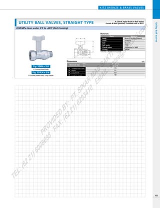 H
L
D
Dimensions mm
mm
inch
Nominal Size
Threaded end to end
Long Handle
L
HeightH
H
Length of HandleD
74
51
63
40
3／4
20
72
51
63
40
1／2
15
Materials
Parts
Body
Stem
Ball
Ball seats
Check valve
O-ring
Material
Brass (Chrome plated)
K-Metal
Brass*
PTFE
Polyacetal + NBR
EPDM
*Chrome or Nickel-chrome plated
• Chrome plated body
Fig. S24N x 3/4
• Chrome plated body, Long handle
Fig. S24LN x 3/4
KITZ BRONZE & BRASS VALVES
49
UtilityBallValves
Dimensions mm
mm
inch
Nominal Size
Threaded end to end
Long Handle
L
HeightH
H
Length of HandleD
73
51
63
40
3／4 x 1／2
20 x 15
0.98 MPa clean water, 0ºC to +80ºC (Not Freezing)
UTILITY BALL VALVES, STRAIGHT TYPE A Check Valve Built-in Ball Valve
Female & Male (parallel) Threaded ends to BS21
PROVIDED
BY:
PT.SINAR
MAS
SAKTI
TEL:(6221)6008088
FAX:(6221)6293410
EMAIL:sales@
sm
sakti.com
 