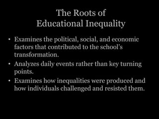 The Roots of
         Educational Inequality
• Examines the political, social, and economic
  factors that contributed to the school’s
  transformation.
• Analyzes daily events rather than key turning
  points.
• Examines how inequalities were produced and
  how individuals challenged and resisted them.
 