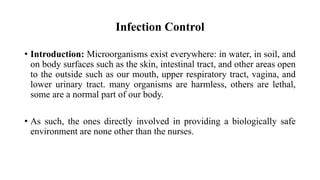 Infection Control
• Introduction: Microorganisms exist everywhere: in water, in soil, and
on body surfaces such as the skin, intestinal tract, and other areas open
to the outside such as our mouth, upper respiratory tract, vagina, and
lower urinary tract. many organisms are harmless, others are lethal,
some are a normal part of our body.
• As such, the ones directly involved in providing a biologically safe
environment are none other than the nurses.
 