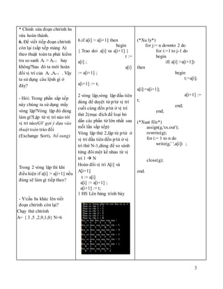 3
* Chỉnh sửa đoạn chtrình hs
vừa hoàn thành.
6. Để viết tiếp đoạn chtrình
còn lại (sắp xếp mảng A)
theo thuật toán ta phải kiểm
tra so sanh Ai > Ai+1 hay
không?Sau đó ta mới hoán
đổi vị trí của Ai ,Ai+1 . Vậy
ta sử dụng câu lệnh gì ở
đây?
- Hỏi: Trong phần sắp xếp
này chúng ta sử dụng mấy
vòng lặp?Vòng lặp đó dùng
làm gì?Lặp từ vị trí nào tới
vị trí nào(GV gợi ý dựa vào
thuật toán tráo đổi
(Exchange Sort), bổ sung)
Trong 2 vòng lặp thì khi
điều kiện if a[i] > a[i+1] nếu
đúng sẽ làm gì tiếp theo?
- Y/cầu hs khác lên viết
đoạn chtrình còn lại?
Chạy thử chtrình
A= { 3 ,5 ,2,9,1,0} N=6
6.if a[i] > a[i+1] then
begin
{ Trao doi a[i] va a[i+1] }
t :=
a[i] ;
a[i]
:= a[i+1] ;
a[i+1] := t;
2 vòng lặp,vòng lặp đầu tiên
dùng để duyệt từ p/tử vị trí
cuối cùng đến p/tử ở vị trí
thứ 2(mục đích để loại bỏ
dần các phần tử lớn nhất sau
mỗi lần sắp xếp)
Vòng lặp thứ 2,lặp từ p/tử ở
vị trí đầu tiên đến p/tử ở vị
trí thứ N-1,dùng để so sánh
từng đôi một kề nhau từ vị
trí 1  N
Hoán đổi vị trí A[i] và
A[i+1]
t := a[i]
a[i] := a[i+1] ;
a[i+1] := t;
1 HS Lên bảng trình bày
(*Xu ly*)
for j:= n downto 2 do
for i:=1 to j-1 do
begin
if( a[i] >a[i+1])
then
begin
t:=a[i];
a[i]:=a[i+1];
a[i+1] :=
t;
end;
end;
(*Xuat file*)
assign(g,'sx.out');
rewrite(g);
for i:= 1 to n do
write(g,' ',a[i]) ;
close(g);
end.
 