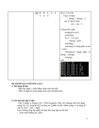 5
am 0 0 1 1 1
1 2 3
for i:=1 to n do
if a[i] >0 then
duong := duong + 1
else if a[i]<0 then
am := am + 1;
(*Xuat file*) (4)
assign(g,'sx.out');
rewrite(g);
for i:= 1 to n do
write(g,' ',a[i]) ;
writeln(g);
writeln(g,'so luong phan tu am
= ',am);
writeln(g,'so luong phan tu
duong =',duong);
close(g);
end.
III. ĐÁNH GIÁ CUỐI BÀI (5phút)
1. Nội dung đã học
- Sắp xếp mảng 1 chiều bằng thuật toán tráo đổi.
- Đếm số phần tử trong mảng thoả mãn một điều kiện.
2. Câu hỏi, bài tập về nhà
- Cho 2 mảng A, B gồm n (n<=250) số nguyên. Hãy viết chương trình xây dựng
mảng C[1..n], trong đó C[i] là tổng của 2 phần tử thứ i thuộc mảng A và mảng B.
(tức là: C[i] = A[i] + B[i]).
Lưu ý:Dùng vòng lặp while để thay thế vòng lặp for để tính.
- Xem trước Mảng hai chiều
 