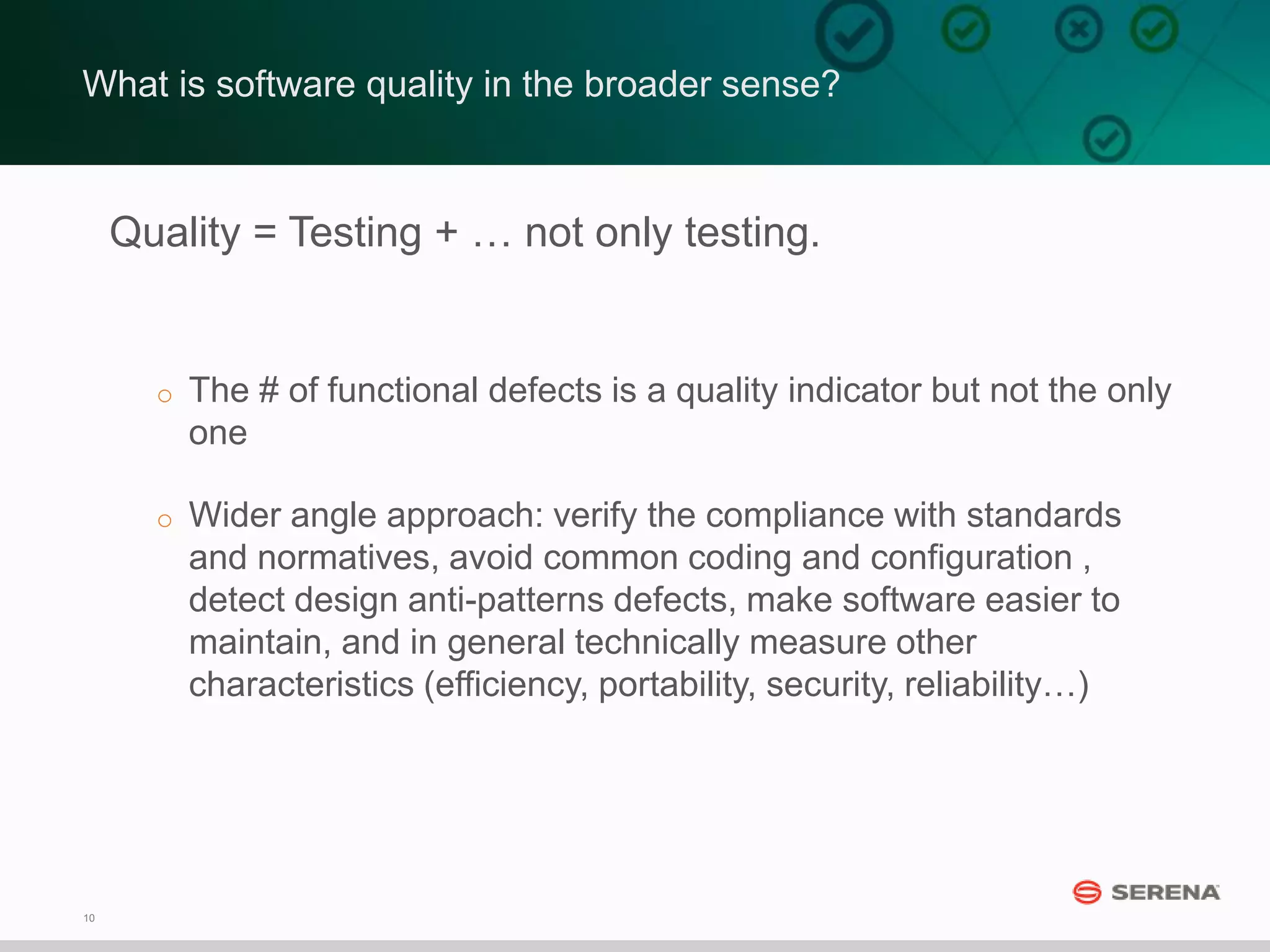 10
What is software quality in the broader sense?
Quality = Testing + … not only testing.
o The # of functional defects is a quality indicator but not the only
one
o Wider angle approach: verify the compliance with standards
and normatives, avoid common coding and configuration ,
detect design anti-patterns defects, make software easier to
maintain, and in general technically measure other
characteristics (efficiency, portability, security, reliability…)
 